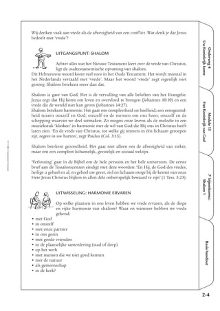 Onderweg4
UwKoninkrijkkome
Module15
HetKoninkrijkvanGod
7e
bijeenkomst:
Shalom1
Basishandout
Wij denken vaak aan vrede als de afwezigheid van een conflict. Wat denk je dat Jezus
bedoelt met ‘vrede’?
UITGANGSPUNT: SHALOM
Achter alles wat het Nieuwe Testament leert over de vrede van Christus,
ligt de oudtestamentische opvatting van shalom.
Dit Hebreeuwse woord komt veel voor in het Oude Testament. Het wordt meestal in
het Nederlands vertaald met ‘vrede’. Maar het woord ‘vrede’ zegt eigenlijk niet
genoeg. Shalom betekent meer dan dat.
Shalom is gave van God. Het is de vervulling van alle beloften van het Evangelie.
Jezus zegt dat Hij komt om leven en overvloed te brengen (Johannes 10:10) en een
vrede die de wereld niet kan geven (Johannes 14:27).
Shalom betekent harmonie. Het gaat om compleetheid en heelheid; een eensgezind-
heid tussen onszelf en God; onszelf en de mensen om ons heen; onszelf en de
schepping waarvan we deel uitmaken. Zo mogen onze levens als de melodie in een
muziekstuk ‘klinken’ in harmonie met de wil van God die Hij ons in Christus heeft
laten zien. ‘En de vrede van Christus, tot welke gij immers in één lichaam geroepen
zijt, regere in uw harten’, zegt Paulus (Col. 3:15).
Shalom betekent gezondheid. Het gaat niet alleen om de afwezigheid van ziekte,
maar om een compleet lichamelijk, geestelijk en sociaal welzijn.
‘Verlossing’ gaat in de Bijbel om de hele persoon en het hele universum. De eerste
brief aan de Tessalonicenzen eindigt met deze woorden: ‘En Hij, de God des vredes,
heilige u geheel en al, en geheel uw geest, ziel en lichaam moge bij de komst van onze
Here Jezus Christus blijken in allen dele onberispelijk bewaard te zijn’ (1 Tess. 5:23).
UITWISSELING: HARMONIE ERVAREN
Op welke plaatsen in ons leven hebben we vrede ervaren, als de diepe
en rijke harmonie van shalom? Waar en wanneer hebben we vrede
gekend:
• met God
• in onszelf
• met onze partner
• in ons gezin
• met goede vrienden
• in de plaatselijke samenleving (stad of dorp)
• op het werk
• met mensen die we niet goed kennen
• met de natuur
• als gemeenschap
• in de kerk?
2-4
EMMAÜS-ONDERWEG4-66-02/2004
 