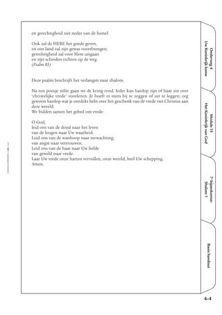 Onderweg4
UwKoninkrijkkome
Module15
HetKoninkrijkvanGod
7e
bijeenkomst:
Shalom1
Basishandout
4-4
EMMAÜS-ONDERWEG4-68-02/2004
en gerechtigheid ziet neder van de hemel.
Ook zal de HERE het goede geven,
en ons land zal zijn gewas voortbrengen;
gerechtigheid zal voor Hem uitgaan
en zijn schreden richten op de weg.
(Psalm 85)
Deze psalm beschrijft het verlangen naar shalom.
Na een poosje stilte gaan we de kring rond. Ieder kan hardop zijn of haar zin over
‘christelijke vrede’ voorlezen. Je hoeft er niets bij te zeggen of uit te leggen; zeg
gewoon hardop wat je ontdekt hebt over het geschenk van de vrede van Christus aan
deze wereld.
We bidden samen het gebed om vrede:
O God,
leid ons van de dood naar het leven
van de leugen naar Uw waarheid.
Leid ons van de wanhoop naar verwachting,
van angst naar vertrouwen.
Leid ons van de haat naar Uw liefde
van geweld naar vrede.
Laat Uw vrede onze harten vervullen, onze wereld, heel Uw schepping.
Amen.
 