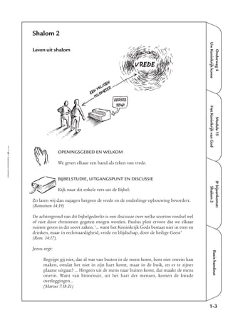 Onderweg4
UwKoninkrijkkome
Module15
HetKoninkrijkvanGod
8e
bijeenkomst:
Shalom2
Basishandout
1-3
EMMAÜS-ONDERWEG4-69-02/2004
Shalom 2
Leven uit shalom
OPENINGSGEBED EN WELKOM
We geven elkaar een hand als teken van vrede.
BIJBELSTUDIE, UITGANGSPUNT EN DISCUSSIE
Kijk naar dit enkele vers uit de Bijbel:
Zo laten wij dan najagen hetgeen de vrede en de onderlinge opbouwing bevordert.
(Romeinen 14:19)
De achtergrond van dit bijbelgedeelte is een discussie over welke soorten voedsel wel
of niet door christenen gegeten mogen worden. Paulus pleit ervoor dat we elkaar
ruimte geven in dit soort zaken, ‘… want het Koninkrijk Gods bestaat niet in eten en
drinken, maar in rechtvaardigheid, vrede en blijdschap, door de heilige Geest’
(Rom. 14:17).
Jezus zegt:
Begrijpt gij niet, dat al wat van buiten in de mens komt, hem niet onrein kan
maken, omdat het niet in zijn hart komt, maar in de buik, en er te zijner
plaatse uitgaat? … Hetgeen uit de mens naar buiten komt, dat maakt de mens
onrein. Want van binnenuit, uit het hart der mensen, komen de kwade
overleggingen…
(Marcus 7:18-21)
EEN
MILJOEN
KILOMETER
EERSTE
STAP
VREDE
 