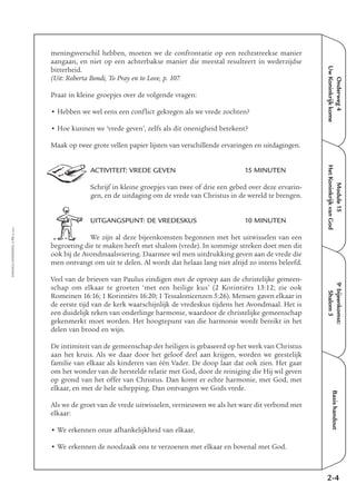 Onderweg4
UwKoninkrijkkome
Module15
HetKoninkrijkvanGod
9e
bijeenkomst:
Shalom3
Basishandout
meningsverschil hebben, moeten we de confrontatie op een rechtstreekse manier
aangaan, en niet op een achterbakse manier die meestal resulteert in wederzijdse
bitterheid.
(Uit: Roberta Bondi, To Pray en to Love, p. 107.
Praat in kleine groepjes over de volgende vragen:
• Hebben we wel eens een conflict gekregen als we vrede zochten?
• Hoe kunnen we ‘vrede geven’, zelfs als dit onenigheid betekent?
Maak op twee grote vellen papier lijsten van verschillende ervaringen en uitdagingen.
ACTIVITEIT: VREDE GEVEN 15 MINUTEN
Schrijf in kleine groepjes van twee of drie een gebed over deze ervarin-
gen, en de uitdaging om de vrede van Christus in de wereld te brengen.
UITGANGSPUNT: DE VREDESKUS 10 MINUTEN
We zijn al deze bijeenkomsten begonnen met het uitwisselen van een
begroeting die te maken heeft met shalom (vrede). In sommige streken doet men dit
ook bij de Avondmaalsviering. Daarmee wil men uitdrukking geven aan de vrede die
men ontvangt om uit te delen. Al wordt dat helaas lang niet altijd zo intens beleefd.
Veel van de brieven van Paulus eindigen met de oproep aan de christelijke gemeen-
schap om elkaar te groeten ‘met een heilige kus’ (2 Korintiërs 13:12; zie ook
Romeinen 16:16; 1 Korintiërs 16:20; 1 Tessalonicenzen 5:26). Mensen gaven elkaar in
de eerste tijd van de kerk waarschijnlijk de vredeskus tijdens het Avondmaal. Het is
een duidelijk teken van onderlinge harmonie, waardoor de christelijke gemeenschap
gekenmerkt moet worden. Het hoogtepunt van die harmonie wordt bereikt in het
delen van brood en wijn.
De intimiteit van de gemeenschap der heiligen is gebaseerd op het werk van Christus
aan het kruis. Als we daar door het geloof deel aan krijgen, worden we geestelijk
familie van elkaar als kinderen van één Vader. De doop laat dat ook zien. Het gaat
om het wonder van de herstelde relatie met God, door de reiniging die Hij wil geven
op grond van het offer van Christus. Dan komt er echte harmonie, met God, met
elkaar, en met de hele schepping. Dan ontvangen we Gods vrede.
Als we de groet van de vrede uitwisselen, vernieuwen we als het ware dit verbond met
elkaar:
• We erkennen onze afhankelijkheid van elkaar.
• We erkennen de noodzaak ons te verzoenen met elkaar en bovenal met God.
2-4
EMMAÜS-ONDERWEG4-73-02/2004
 