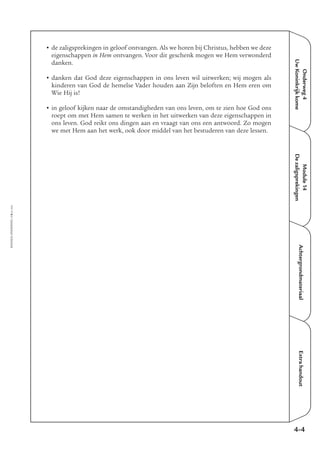 EMMAÜS-ONDERWEG4-6-02/2004
• de zaligsprekingen in geloof ontvangen. Als we horen bij Christus, hebben we deze
eigenschappen in Hem ontvangen. Voor dit geschenk mogen we Hem verwonderd
danken.
• danken dat God deze eigenschappen in ons leven wil uitwerken; wij mogen als
kinderen van God de hemelse Vader houden aan Zijn beloften en Hem eren om
Wie Hij is!
• in geloof kijken naar de omstandigheden van ons leven, om te zien hoe God ons
roept om met Hem samen te werken in het uitwerken van deze eigenschappen in
ons leven. God reikt ons dingen aan en vraagt van ons een antwoord. Zo mogen
we met Hem aan het werk, ook door middel van het bestuderen van deze lessen.
Onderweg4
UwKoninkrijkkome
Module14
Dezaligsprekingen
AchtergrondmateriaalExtrahandout
4-4
 