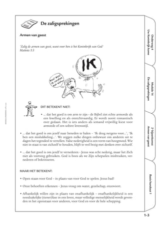 EMMAÜS-ONDERWEG4-7-02/2004
De zaligsprekingen
Armen van geest
'Zalig de armen van geest, want voor hen is het Koninkrijk van God'
Matteüs 5:3
DIT BETEKENT NIET:
• … dat het goed is om arm te zijn - de Bijbel ziet echte armoede als
een kwelling en als onrechtvaardig. Er wordt nooit romantisch
over gedaan. Het is iets anders als iemand vrijwillig kiest voor
armoede of een sobere levensstijl.
• … dat het goed is om jezelf naar beneden te halen – 'Ik deug nergens voor…', 'Ik
ben een mislukkeling…'. We zeggen zulke dingen onbewust om anderen uit te
dagen het tegendeel te vertellen. Valse nederigheid is een vorm van hoogmoed. Wie
niet in staat is van zichzelf te houden, blijft te veel bezig met denken over zichzelf.
• … dat het goed is om jezelf te vernederen - Jezus was echt nederig, maar liet Zich
niet als voetveeg gebruiken. God is boos als we Zijn schepselen misbruiken, ver-
nederen of bekritiseren.
MAAR HET BETEKENT:
• Open staan voor God – in plaats van voor God te spelen. Jezus bad!
• Onze behoeften erkennen – Jezus vroeg om water, gezelschap, enzovoort.
• Afhankelijk willen zijn in plaats van onafhankelijk – onafhankelijkheid is een
noodzakelijke (tiener)fase in ons leven, maar volledige menselijkheid wordt gevon-
den in het openstaan voor anderen, voor God en voor de hele schepping.
Onderweg4
UwKoninkrijkkome
Module14
Dezaligsprekingen
2e
bijeenkomst
Armenvangeest
Basishandout1
1-3
IK
Nee! Nee!
Ik
verdien
het niet...
 