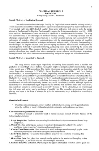 1
PRACTICAL RESEARCH 2
HANDOUTS
Compiled by: Judith C. Mustaham
Sample Abstract of Qualitative Research
This study determined the challenges faced by the English Teachers on modular learning modality.
This is a descriptive-quantitative and qualitative types of research employing survey method and interview.
Two hundred eighty-nine (289) English teachers from senior and junior high schools under the eleven
districts in Zamboanga City Division, Zamboanga City, during the first semester of school year 2021 – 2022
were involved. Twenty-two of these teachers were considered as participants of the interview. The study
was delimited only to the challenges on modular distance learning. The findings revealed that the
challenges encountered by the English teachers in modular distance learning were dominated by late
submission of modules, followed by communication with the students/parents, printing of modules,
learners’ poor grasp of the modules, lack of parental support, and poor quality of learning. In responding to
the challenges, the English teachers came up with coping mechanisms which include reaching out the
students/parents, followed by constant monitoring, conducting online class, simplifying the lessons and
motivating the students. They suggested that there’s a need to improve the modules, followed by on time
printing of modules, turn modules into books, conduct face-to-face classes, provide gadgets to students,
orient parents on their roles, conduct constant monitoring, and provide laptops and printers to teachers.
Sample Abstract of Quantitative Research
The study aims to assess anger, impulsivity and anxiety from academic stress as suicidal risk
predictors in Senior High School students. Researchers employed correlational (prediction studies) design
with a sample size of 274 respondents. The 4-point Likert scale questionnaires adapted were State-Trait
Anger Expression Inventory- 2 (STAXI-2), Barratt Impulsiveness Scale (BIS-11) and Beck Anxiety
Inventory (BAI) in measuring the level of anger, impulsivity and anxiety from academic stress. Using 7-
point Likertscale, Suicidal Ideation Questionnaire (SIQ) was also used to measure the level of suicidal risk.
Higher level of anxiety (x ̅=2.64) and anger (x ̅=2.54) was found among the respondents. Impulsivity was
found to be low (x ̅=2.25). Results revealed that both anger (r=0.297) and anxiety (r=0.296) has weak
correlation to suicidal while impulsivity shows a very weak correlation (r=0.196). Although significant
relationship was found between anger, impulsivity and anxiety from academic stress and suicidal risk,
respondents are unlikely to commit suicide as shown by its mean (x ̅=2.46). Ultimately, it can be concluded
that both anger and anxiety can be predictors of suicidal risk. The researchers recommend that people
playing vital roles in the lives of students be active in implementing ways to help them control their
emotions.
Quantitative Research
 Quantitative research designs employ numbers and statistics in coming up with generalizations
about the problem or inquiry. It has characteristics, strengths and weaknesses and kinds.
Characteristics of Quantitative Research
Quantitative research is commonly used in natural sciences research problems because of the
following characteristics:
1. Large Sample Size. To obtain more meaningful statistical result, the data must come from a large
sample size.
2. Objectivity. Data gathering and analysis of results are done accurately, objectively, and are
unaffected by the researcher’s intuition and personal guesses.
3. Concise Visual Presentation. Data is numerical which makes presentation through graphs, charts,
and tables possible and with better conveyance and interpretation.
4. Faster Data Analysis. The use of a statistical tools gives way for a less time consuming data
analysis.
5. Generalized Data. Data taken from a sample can be applied to the population if sampling is done
accordingly, i.e., sufficient size and random samples were taken.
6. Fast and Easy Data Collection. Depending on the type of data needed, collection can be quick and
 