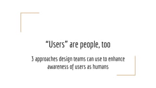 “Users” are people, too
3 approaches design teams can use to enhance
awareness of users as humans
 