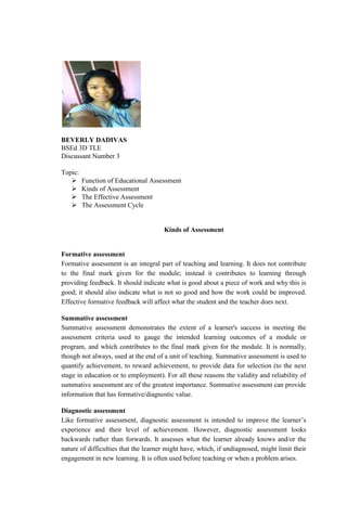 BEVERLY DADIVAS
BSEd 3D TLE
Discussant Number 3
Topic:
 Function of Educational Assessment
 Kinds of Assessment
 The Effective Assessment
 The Assessment Cycle
Kinds of Assessment
Formative assessment
Formative assessment is an integral part of teaching and learning. It does not contribute
to the final mark given for the module; instead it contributes to learning through
providing feedback. It should indicate what is good about a piece of work and why this is
good; it should also indicate what is not so good and how the work could be improved.
Effective formative feedback will affect what the student and the teacher does next.
Summative assessment
Summative assessment demonstrates the extent of a learner's success in meeting the
assessment criteria used to gauge the intended learning outcomes of a module or
program, and which contributes to the final mark given for the module. It is normally,
though not always, used at the end of a unit of teaching. Summative assessment is used to
quantify achievement, to reward achievement, to provide data for selection (to the next
stage in education or to employment). For all these reasons the validity and reliability of
summative assessment are of the greatest importance. Summative assessment can provide
information that has formative/diagnostic value.
Diagnostic assessment
Like formative assessment, diagnostic assessment is intended to improve the learner’s
experience and their level of achievement. However, diagnostic assessment looks
backwards rather than forwards. It assesses what the learner already knows and/or the
nature of difficulties that the learner might have, which, if undiagnosed, might limit their
engagement in new learning. It is often used before teaching or when a problem arises.
 