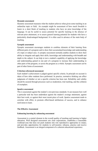 Dynamic assessment
Dynamic assessment measures what the student achieves when given some teaching in an
unfamiliar topic or field. An example might be assessment of how much Swedish is
learnt in a short block of teaching to students who have no prior knowledge of the
language. It can be useful to assess potential for specific learning in the absence of
relevant prior attainment, or to assess general learning potential for students who have a
particularly disadvantaged background. It is often used in advance of the main body of
teaching.
Synoptic assessment
Synoptic assessment encourages students to combine elements of their learning from
different parts of a program and to show their accumulated knowledge and understanding
of a topic or subject area. A synoptic assessment normally enables students to show their
ability to integrate and apply their skills, knowledge and understanding with breadth and
depth in the subject. It can help to test a student's capability of applying the knowledge
and understanding gained in one part of a program to increase their understanding in
other parts of the program, or across the program as a whole. Synoptic assessment can be
part of other forms of assessment.
Criterion referenced assessment
Each student’s achievement is judged against specific criteria. In principle no account is
taken of how other students have performed. In practice, normative thinking can affect
judgments of whether or not a specific criterion has been met. Reliability and validity
should be assured through processes such as moderation, trial marking, and the collation
of exemplars.
Ipsative assessment
This is assessment against the student’s own previous standards. It can measure how well
a particular task has been undertaken against the student’s average attainment, against
their best work, or against their most recent piece of work. Ipsative assessment tends to
correlate with effort, to promote effort-based attributions of success, and to enhance
motivation to learn.
The Effective Assessment
Enhancing learning by enhancing assessment
Assessment is a central element in the overall quality of teaching and learning in higher
education. Well designed assessment sets clear expectations, establishes a reasonable
workload (one that does not push students into rote reproductive approaches to study),
and provides opportunities for students to self-monitor, rehearse, practice and receive
feedback. Assessment is an integral component of a coherent educational experience.
 