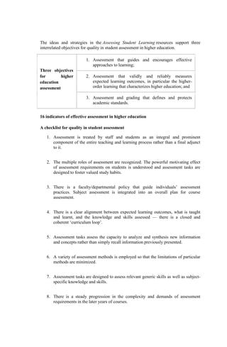The ideas and strategies in the Assessing Student Learning resources support three
interrelated objectives for quality in student assessment in higher education.
Three objectives
for higher
education
assessment
1. Assessment that guides and encourages effective
approaches to learning;
2. Assessment that validly and reliably measures
expected learning outcomes, in particular the higher-
order learning that characterizes higher education; and
3. Assessment and grading that defines and protects
academic standards.
16 indicators of effective assessment in higher education
A checklist for quality in student assessment
1. Assessment is treated by staff and students as an integral and prominent
component of the entire teaching and learning process rather than a final adjunct
to it.
2. The multiple roles of assessment are recognized. The powerful motivating effect
of assessment requirements on students is understood and assessment tasks are
designed to foster valued study habits.
3. There is a faculty/departmental policy that guide individuals’ assessment
practices. Subject assessment is integrated into an overall plan for course
assessment.
4. There is a clear alignment between expected learning outcomes, what is taught
and learnt, and the knowledge and skills assessed — there is a closed and
coherent ‘curriculum loop’.
5. Assessment tasks assess the capacity to analyze and synthesis new information
and concepts rather than simply recall information previously presented.
6. A variety of assessment methods is employed so that the limitations of particular
methods are minimized.
7. Assessment tasks are designed to assess relevant generic skills as well as subject-
specific knowledge and skills.
8. There is a steady progression in the complexity and demands of assessment
requirements in the later years of courses.
 