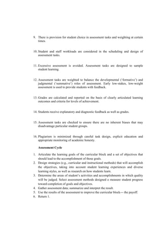 9. There is provision for student choice in assessment tasks and weighting at certain
times.
10. Student and staff workloads are considered in the scheduling and design of
assessment tasks.
11. Excessive assessment is avoided. Assessment tasks are designed to sample
student learning.
12. Assessment tasks are weighted to balance the developmental (‘formative’) and
judgmental (‘summative’) roles of assessment. Early low-stakes, low-weight
assessment is used to provide students with feedback.
13. Grades are calculated and reported on the basis of clearly articulated learning
outcomes and criteria for levels of achievement.
14. Students receive explanatory and diagnostic feedback as well as grades.
15. Assessment tasks are checked to ensure there are no inherent biases that may
disadvantage particular student groups.
16. Plagiarism is minimized through careful task design, explicit education and
appropriate monitoring of academic honesty.
Assessment Cycle
1. Articulate the learning goals of the curricular block and a set of objectives that
should lead to the accomplishment of those goals.
2. Design strategies (e.g., curricular and instructional methods) that will accomplish
the objectives, taking into account student learning experiences and diverse
learning styles, as well as research on how students learn.
3. Determine the areas of student’s activities and accomplishments in which quality
will be judged. Select assessment methods designed o measure student progress
toward completion of goals and objectives.
4. Gather assessment data; summarize and interpret the result.
5. Use the results of the assessment to improve the curricular block--- the payoff.
6. Return 1.
 