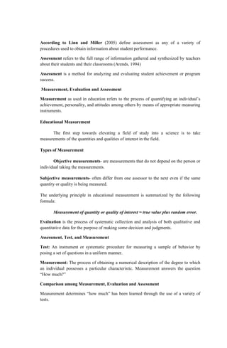 According to Linn and Miller (2005) define assessment as any of a variety of
procedures used to obtain information about student performance.
Assessment refers to the full range of information gathered and synthesized by teachers
about their students and their classrooms (Arends, 1994)
Assessment is a method for analyzing and evaluating student achievement or program
success.
Measurement, Evaluation and Assessment
Measurement as used in education refers to the process of quantifying an individual’s
achievement, personality, and attitudes among others by means of appropriate measuring
instruments.
Educational Measurement
The first step towards elevating a field of study into a science is to take
measurements of the quantities and qualities of interest in the field.
Types of Measurement
Objective measurements- are measurements that do not depend on the person or
individual taking the measurements.
Subjective measurements- often differ from one assessor to the next even if the same
quantity or quality is being measured.
The underlying principle in educational measurement is summarized by the following
formula:
Measurement of quantity or quality of interest = true value plus random error.
Evaluation is the process of systematic collection and analysis of both qualitative and
quantitative data for the purpose of making some decision and judgments.
Assessment, Test, and Measurement
Test: An instrument or systematic procedure for measuring a sample of behavior by
posing a set of questions in a uniform manner.
Measurement: The process of obtaining a numerical description of the degree to which
an individual possesses a particular characteristic. Measurement answers the question
“How much?”
Comparison among Measurement, Evaluation and Assessment
Measurement determines “how much” has been learned through the use of a variety of
tests.
 