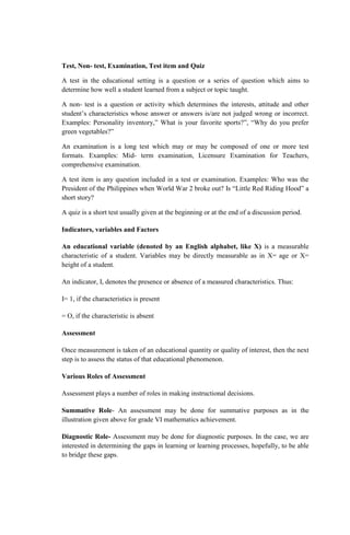 Test, Non- test, Examination, Test item and Quiz
A test in the educational setting is a question or a series of question which aims to
determine how well a student learned from a subject or topic taught.
A non- test is a question or activity which determines the interests, attitude and other
student’s characteristics whose answer or answers is/are not judged wrong or incorrect.
Examples: Personality inventory,” What is your favorite sports?”, “Why do you prefer
green vegetables?”
An examination is a long test which may or may be composed of one or more test
formats. Examples: Mid- term examination, Licensure Examination for Teachers,
comprehensive examination.
A test item is any question included in a test or examination. Examples: Who was the
President of the Philippines when World War 2 broke out? Is “Little Red Riding Hood” a
short story?
A quiz is a short test usually given at the beginning or at the end of a discussion period.
Indicators, variables and Factors
An educational variable (denoted by an English alphabet, like X) is a measurable
characteristic of a student. Variables may be directly measurable as in X= age or X=
height of a student.
An indicator, I, denotes the presence or absence of a measured characteristics. Thus:
I= 1, if the characteristics is present
= O, if the characteristic is absent
Assessment
Once measurement is taken of an educational quantity or quality of interest, then the next
step is to assess the status of that educational phenomenon.
Various Roles of Assessment
Assessment plays a number of roles in making instructional decisions.
Summative Role- An assessment may be done for summative purposes as in the
illustration given above for grade VI mathematics achievement.
Diagnostic Role- Assessment may be done for diagnostic purposes. In the case, we are
interested in determining the gaps in learning or learning processes, hopefully, to be able
to bridge these gaps.
 