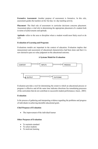 Formative Assessment- Another purpose of assessment is formative. In this role,
assessment guides the teachers on his/ her day- to- day teaching activity.
Placement- The final role of assessment in curricular decisions concerns placement.
Assessment plays a vital role in determining the appropriate placement of a student both
in terms of achievements and aptitude.
Aptitude- refers to the area or discipline where a student would most likely excel or do
well.
Evaluation of Learning and Programs
Evaluations models are important in the context of education. Evaluation implies that
measurement and assessment of educational characteristics had been done and that it is
now desired to pass on value judgment on the educational outcome.
A Systems Model for Evaluation
Evaluation provides a tool for determining the extent to which an educational process or
program is effective and all the same time indicates directions foe remediating processes
of the curriculum that do not contribute to successful student performance.( Jason , 2003)
Evaluation
Is the process of gathering and interpreting evidence regarding the problems and progress
of individuals in achieving desirable educational goals.
Chief Purposes of Evaluation
 The improvement of the individual learner
Other Purposes of Evaluation
 To maintain standard
 To select students
 To motivate learning
CONTEXT INPUTS PROCESS
OUTPUT OUTCOME
 