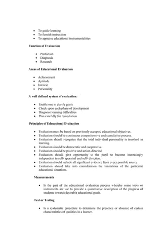  To guide learning
 To furnish instruction
 To appraise educational instrumentalities
Function of Evaluation
 Prediction
 Diagnosis
 Research
Areas of Educational Evaluation
 Achievement
 Aptitude
 Interest
 Personality
A well defined system of evaluation:
 Enable one to clarify goals
 Check upon each phase of development
 Diagnose learning difficulties
 Plan carefully for remediation
Principles of Educational Evaluation
 Evaluation must be based on previously accepted educational objectives.
 Evaluation should be continuous comprehensive and cumulative process.
 Evaluation should recognize that the total individual personality is involved in
learning.
 Evaluation should be democratic and cooperative.
 Evaluation should be positive and action-directed
 Evaluation should give opportunity to the pupil to become increasingly
independent in self- appraisal and self- direction.
 Evaluation should include all significant evidence from every possible source.
 Evaluation should take into consideration the limitations of the particular
educational situations.
Measurements
 Is the part of the educational evaluation process whereby some tools or
instruments are use to provide a quantitative description of the progress of
students towards desirable educational goals.
Test or Testing
 Is a systematic procedure to determine the presence or absence of certain
characteristics of qualities in a learner.
 