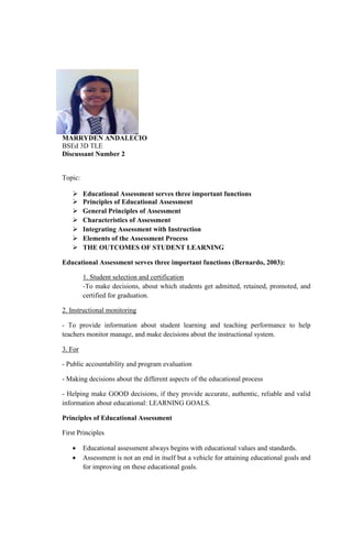 MARRYDEN ANDALECIO
BSEd 3D TLE
Discussant Number 2
Topic:
 Educational Assessment serves three important functions
 Principles of Educational Assessment
 General Principles of Assessment
 Characteristics of Assessment
 Integrating Assessment with Instruction
 Elements of the Assessment Process
 THE OUTCOMES OF STUDENT LEARNING
Educational Assessment serves three important functions (Bernardo, 2003):
1. Student selection and certification
-To make decisions, about which students get admitted, retained, promoted, and
certified for graduation.
2. Instructional monitoring
- To provide information about student learning and teaching performance to help
teachers monitor manage, and make decisions about the instructional system.
3. For
- Public accountability and program evaluation
- Making decisions about the different aspects of the educational process
- Helping make GOOD decisions, if they provide accurate, authentic, reliable and valid
information about educational: LEARNING GOALS.
Principles of Educational Assessment
First Principles
 Educational assessment always begins with educational values and standards.
 Assessment is not an end in itself but a vehicle for attaining educational goals and
for improving on these educational goals.
 