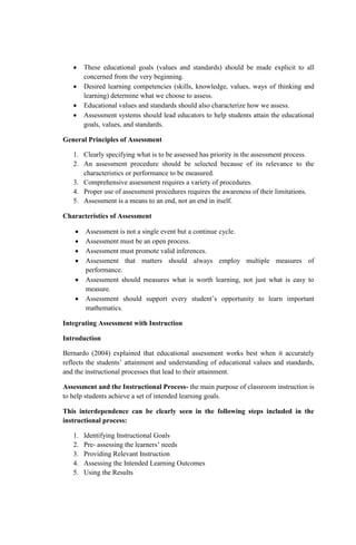  These educational goals (values and standards) should be made explicit to all
concerned from the very beginning.
 Desired learning competencies (skills, knowledge, values, ways of thinking and
learning) determine what we choose to assess.
 Educational values and standards should also characterize how we assess.
 Assessment systems should lead educators to help students attain the educational
goals, values, and standards.
General Principles of Assessment
1. Clearly specifying what is to be assessed has priority in the assessment process.
2. An assessment procedure should be selected because of its relevance to the
characteristics or performance to be measured.
3. Comprehensive assessment requires a variety of procedures.
4. Proper use of assessment procedures requires the awareness of their limitations.
5. Assessment is a means to an end, not an end in itself.
Characteristics of Assessment
 Assessment is not a single event but a continue cycle.
 Assessment must be an open process.
 Assessment must promote valid inferences.
 Assessment that matters should always employ multiple measures of
performance.
 Assessment should measures what is worth learning, not just what is easy to
measure.
 Assessment should support every student’s opportunity to learn important
mathematics.
Integrating Assessment with Instruction
Introduction
Bernardo (2004) explained that educational assessment works best when it accurately
reflects the students’ attainment and understanding of educational values and standards,
and the instructional processes that lead to their attainment.
Assessment and the Instructional Process- the main purpose of classroom instruction is
to help students achieve a set of intended learning goals.
This interdependence can be clearly seen in the following steps included in the
instructional process:
1. Identifying Instructional Goals
2. Pre- assessing the learners’ needs
3. Providing Relevant Instruction
4. Assessing the Intended Learning Outcomes
5. Using the Results
 