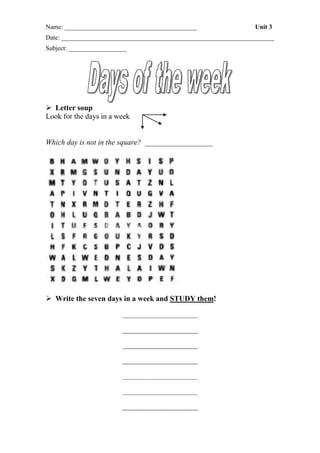 Name: _________________________________________

Unit 3

Date: __________________________________________________________________
Subject: __________________

 Letter soup
Look for the days in a week

Which day is not in the square? __________________

 Write the seven days in a week and STUDY them!

 