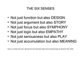 THE SIX SENSES
• Not just function but also DESIGN
• Not just argument but also STORY
• Not just focus but also SYMPHONY
• Not just logic but also EMPATHY
• Not just seriousness but also PLAY
• Not just accumulation but also MEANING
Source: A whole new mind - Moving from the Information Age to the Conceptual Age, by Daniel H. Pink, 2006
 