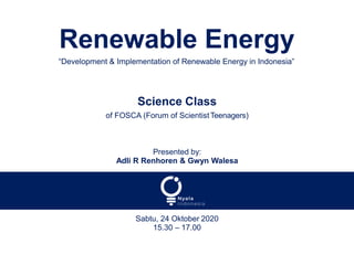 Renewable Energy
“Development & Implementation of Renewable Energy in Indonesia”
Science Class
of FOSCA (Forum of ScientistTeenagers)
Presented by:
Adli R Renhoren & Gwyn Walesa
Sabtu, 24 Oktober 2020
15.30 – 17.00
 