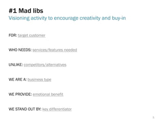 #1 Mad libs
Visioning activity to encourage creativity and buy-in
FOR: target customer
WHO NEEDS: services/features needed
UNLIKE: competitors/alternatives
WE ARE A: business type
WE PROVIDE: emotional benefit
WE STAND OUT BY: key differentiator
5