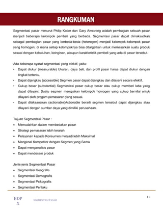 11
SEGMENTASI PASAR
BDP
X
Segmentasi pasar menurut Philip Kotler dan Gary Amstrong adalah pembagian sebuah pasar
menjadi beberapa kelompok pembeli yang berbeda. Segmentasi pasar dapat dimaksudkan
sebagai pembagian pasar yang berbeda-beda (heterogen) menjadi kelompok-kelompok pasar
yang homogen, di mana setiap kelompoknya bisa ditargetkan untuk memasarkan suatu produk
sesuai dengan kebutuhan, keinginan, ataupun karakteristik pembeli yang ada di pasar tersebut.
Ada beberapa syarat segmentasi yang efektif, yaitu:
• Dapat diukur (measurable) Ukuran, daya beli, dan profil pasar harus dapat diukur dengan
tingkat tertentu.
• Dapat dijangkau (accessible) Segmen pasar dapat dijangkau dan dilayani secara efektif.
• Cukup besar (substantial) Segmentasi pasar cukup besar atau cukup memberi laba yang
dapat dilayani. Suatu segmen merupakan kelompok homogen yang cukup bernilai untuk
dilayani oleh progam pemasaran yang sesuai.
• Dapat dilaksanakan (actionable)Actionable berarti segmen tersebut dapat dijangkau atau
dilayani dengan sumber daya yang dimiliki perusahaan.
Tujuan Segmentasi Pasar :
 Memudahkan dalam membedakan pasar
 Strategi pemasaran lebih terarah
 Pelayanan kepada Konsumen menjadi lebih Maksimal
 Mengenal Kompetitor dengan Segmen yang Sama
 Dapat menganalisis pasar
 Dapat mendesain produk
Jenis-jenis Segmentasi Pasar
 Segmentasi Geografis
 Segmentasi Demografis
 Segmentasi Psikografis
 Segmentasi Perilaku
RANGKUMAN
 