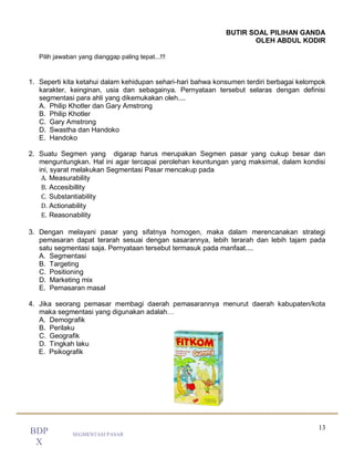 13
SEGMENTASI PASAR
BDP
X
BUTIR SOAL PILIHAN GANDA
OLEH ABDUL KODIR
Pilih jawaban yang dianggap paling tepat...!!!
1. Seperti kita ketahui dalam kehidupan sehari-hari bahwa konsumen terdiri berbagai kelompok
karakter, keinginan, usia dan sebagainya. Pernyataan tersebut selaras dengan definisi
segmentasi para ahli yang dikemukakan oleh....
A. Philip Khotler dan Gary Amstrong
B. Philip Khotler
C. Gary Amstrong
D. Swastha dan Handoko
E. Handoko
2. Suatu Segmen yang digarap harus merupakan Segmen pasar yang cukup besar dan
menguntungkan. Hal ini agar tercapai perolehan keuntungan yang maksimal, dalam kondisi
ini, syarat melakukan Segmentasi Pasar mencakup pada
A. Measurability
B. Accesibillity
C. Substantiability
D. Actionability
E. Reasonability
3. Dengan melayani pasar yang sifatnya homogen, maka dalam merencanakan strategi
pemasaran dapat terarah sesuai dengan sasarannya, lebih terarah dan lebih tajam pada
satu segmentasi saja. Pernyataan tersebut termasuk pada manfaat....
A. Segmentasi
B. Targeting
C. Positioning
D. Marketing mix
E. Pemasaran masal
4. Jika seorang pemasar membagi daerah pemasarannya menurut daerah kabupaten/kota
maka segmentasi yang digunakan adalah…
A. Demografik
B. Perilaku
C. Geografik
D. Tingkah laku
E. Psikografik
 