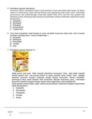 14
SEGMENTASI PASAR
BDP
X
5. Perhatikan gambar disamping!
Umumnya, fitkom merupakan vitamin yang diberikan untuk menambah berat badan. Di dalam
vitamin ini terkandung nutrisi penting lainnya yang dibutuhkan oleh tubuh untuk menunjang
pertumbuhan dan perkembangan anak-anak seperti DHA, EPA, dan AA. Dari gambar dan
deskripsi produk disamping pada dasarnya perusahaan sedang melakukan segmentasi pasar
berdasarkan....
A. Geografik
B. Demografi
C. Psikografi
D. Sociocultural
E. Tingkah laku
6. Tuan Andi mendirikan hotel bintang 5 untuk membidik konsumen kelas atas. Hal ini berarti
dia telah membagi pasar menurut segmentasi ....
A. Geografik
B. Demografi
C. Psikografik
D. Tempat
E. Usia
7. Perhatikan gambar dibawah ini :
Sejak jaman dulu gula telah menjadi kebutuhan konsumen. Gula pasir telah menjadi
produk generic dan kita jumpai produk ini tanpa memiliki nama merek. Gula sebagai
pemanis minuman maupun makanan sangat disukai konsumen. Namun demikian,
pentingnya hidup sehat disadari oleh konsumen. Banyak konsumen yang membatasi
konsumsi makanan bergula dengan alasan takut kegemukan, takut diabetes dll.
Pada gambar produk diatas, pada dasarnya perusahaan melakukan kegiatan Segmentasi
Pasar berdasarkan…
A. Geografis
B. Demografis
C. Psikografis
D. Perilaku
E. Sosial
 