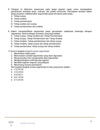 15
SEGMENTASI PASAR
BDP
X
8. Tahapan ini dilakukan wawancara pada target segmen pasar untuk mendapatkan
pemahaman terhadap sikap, motivasi, dan prilaku konsumen. Pernyataan tersebut dalam
tahap prosedur melaksanakan segmentasi pasar termasuk pada tahap...
A. Tahap surpay
B. Tahap analisis
C. Tahap pembentukan
D. Tahap analisis dan surpay
E. Tahap pembentukan dan analisis
9. Dalam mengidentifikasi segmentasi pasar perusahaan melakukan beberapa tahapan
segmentasi, berikut tahapan prosedur yang tepat adalah...
A. Tahap surpay, Tahap Analisis dan Tahap Pembentukan
B. Tahap surpay, Tahap Pembentukan dan Tahap Analisis
C. Tahap Analisis, Tahap pembentukan dan tahap surpay
D. Tahap Analisis, tahap surpay dan tahap pembentukan
E. Tahap pembenukan, tahap surpay dan tahap analisis
10.Berikut langkah-langkah proses segmentasi:
1. Menentukan batas pasar
2. Memutuskan variabel segmentasi yang akan digunakan
3. Mengumpulkan dan menganalisis data segmentasi
4. Mengembangkan profil tiap-tiap segmen
5. Mendidik segmen-segmen yang dilayani
6. Merancang rencana pemasaran
Dari langkah-langkah proses segmentasi di atas yang benar adalah...
a. 1,2,3,4,5,6
b. 1,2,3,4,6,5
c. 3,4,5,6,2,1
d. 3,2,1,4,5,6
e. 2,1,3,4,5,6
 