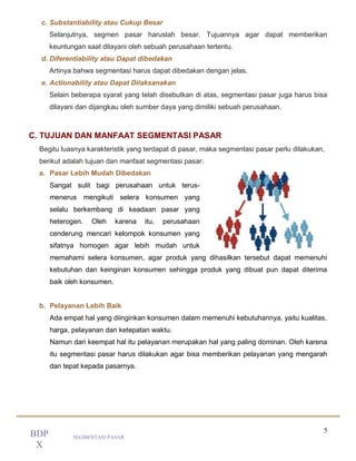 5
SEGMENTASI PASAR
BDP
X
c. Substantiability atau Cukup Besar
Selanjutnya, segmen pasar haruslah besar. Tujuannya agar dapat memberikan
keuntungan saat dilayani oleh sebuah perusahaan tertentu.
d. Diferentiability atau Dapat dibedakan
Artinya bahwa segmentasi harus dapat dibedakan dengan jelas.
e. Actionability atau Dapat Dilaksanakan
Selain beberapa syarat yang telah disebutkan di atas, segmentasi pasar juga harus bisa
dilayani dan dijangkau oleh sumber daya yang dimiliki sebuah perusahaan.
C. TUJUAN DAN MANFAAT SEGMENTASI PASAR
Begitu luasnya karakteristik yang terdapat di pasar, maka segmentasi pasar perlu dilakukan,
berikut adalah tujuan dan manfaat segmentasi pasar:
a. Pasar Lebih Mudah Dibedakan
Sangat sulit bagi perusahaan untuk terus-
menerus mengikuti selera konsumen yang
selalu berkembang di keadaan pasar yang
heterogen. Oleh karena itu, perusahaan
cenderung mencari kelompok konsumen yang
sifatnya homogen agar lebih mudah untuk
memahami selera konsumen, agar produk yang dihasilkan tersebut dapat memenuhi
kebutuhan dan keinginan konsumen sehingga produk yang dibuat pun dapat diterima
baik oleh konsumen.
b. Pelayanan Lebih Baik
Ada empat hal yang diinginkan konsumen dalam memenuhi kebutuhannya, yaitu kualitas,
harga, pelayanan dan ketepatan waktu.
Namun dari keempat hal itu pelayanan merupakan hal yang paling dominan. Oleh karena
itu segmentasi pasar harus dilakukan agar bisa memberikan pelayanan yang mengarah
dan tepat kepada pasarnya.
 