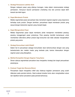 6
SEGMENTASI PASAR
BDP
X
c. Strategi Pemasaran Lebihter Arah
Dengan melayani pasar yang sifatnya homogen, maka dalam merencanakan strategi
pemasaran, menyusun bauran pemasaran (marketing mix) dan promosi dapat lebih
terarah dan lebih tajam.
d. Dapat Mendesain Produk
Melalui segmentasi pasar perusahaan bias memahami segmen-segmen yang responsive
terhadap suatu produk. Dengan demikian, perusahaan dapat mendesain produk yang
sesuai dengan kebutuhan segmen yang menjadi target.
e. Dapat Menganalisis Pasar
Melalui Segmentasi pasar dapat membantu pihak manajemen mendeteksi pesaing-
pesaing menggerogoti pasar produknya. Para pesaing memiliki kemampuan untuk
memberikan alternative pilihan produk bagi konsumen dan tidak sekadar menghasilkan
produk yang sama.
f. Strategi Komunikasi Lebih Efektif
Dalam hal ini perusahaan sebagai komunikator akan berkomunikasi dengan cara yang
berbeda-beda dan melalui media yang berbeda pula, karena disesuaikan dengan
segmen pasar yang ditargetkan.
g. Melihat Kompetitor Dengan Segmen Yang Sama
Denan adanya segmetntasi perusahan bisa mengetahui strategi dan target persusahaan
pesaingnya.
h. Evaluasi Target dan Rencana Bisnsi
Perusahaan dapat mengetahui efetif atau tidaknya kegiatan pemasaran yang sudah
dilakukan pada periode tertentu. Hasil evaluasi tersebut tentu akan menghasilkan solusi
dan dijadikan bahan perubahan pada periode berikutnya.
 