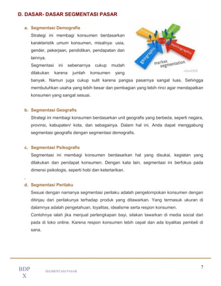 7
SEGMENTASI PASAR
BDP
X
D. DASAR- DASAR SEGMENTASI PASAR
a. Segmentasi Demografis
Strategi ini membagi konsumen berdasarkan
karakteristik umum konsumen, misalnya: usia,
gender, pekerjaan, pendidikan, pendapatan dan
lainnya.
Segmentasi ini sebenarnya cukup mudah
dilakukan karena jumlah konsumen yang
banyak. Namun juga cukup sulit karena pangsa pasarnya sangat luas. Sehingga
membutuhkan usaha yang lebih besar dan pembagian yang lebih rinci agar mendapatkan
konsumen yang sangat sesuai.
b. Segmentasi Geografis
Strategi ini membagi konsumen berdasarkan unit geografis yang berbeda, seperti negara,
provinsi, kabupaten/ kota, dan sebagainya. Dalam hal ini, Anda dapat menggabung
segmentasi geografis dengan segmentasi demografis.
c. Segmentasi Psikografis
Segmentasi ini membagi konsumen berdasarkan hal yang disukai, kegiatan yang
dilakukan dan pendapat konsumen. Dengan kata lain, segmentasi ini berfokus pada
dimensi psikologis, seperti hobi dan ketertarikan.
.
d. Segmentasi Perilaku
Sesuai dengan namanya segmentasi perilaku adalah pengelompokan konsumen dengan
ditinjau dari perilakunya terhadap produk yang ditawarkan. Yang termasuk ukuran di
dalamnya adalah pengetahuan, loyalitas, idealisme serta respon konsumen.
Contohnya ialah jika menjual perlengkapan bayi, silakan tawarkan di media social dari
pada di toko online. Karena respon konsumen lebih cepat dan ada loyalitas pembeli di
sana.
 