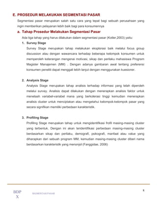8
SEGMENTASI PASAR
BDP
X
E. PROSEDUR MELAKUKAN SEGMENTASI PASAR
Segmentasi pasar merupakan salah satu cara yang tepat bagi sebuah perusahaan yang
ingin memberikan pelayanan lebih baik bagi para konsumennya
a. Tahap Prosedur Melakukan Segmentasi Pasar
Ada tiga tahap yang harus dilakukan dalam segmentasi pasar (Kotler,2003) yaitu:
1. Survey Stage
Survey Stage merupakan tahap melakukan eksplorasi baik melalui focus group
discussion atau dengan wawancara terhadap beberapa kelompok konsumen untuk
memperoleh keterangan mengenai motivasi, sikap dan perilaku mahasiswa Program
Magister Manajemen (MM) . Dengan adanya gambaran awal tentang preferensi
konsumen peneliti dapat menggali lebih lanjut dengan menggunakan kuesioner.
2. Analysis Stage
Analysis Stage merupakan tahap analisis terhadap informasi yang telah diperoleh
melalui survey. Analisis dapat dilakukan dengan menerapkan analisis faktor untuk
menelaah variabel-variabel mana yang berkolerasi tinggi kemudian menerapkan
analisis cluster untuk menciptakan atau mengetahui kelompok-kelompok pasar yang
secara signifikan memiliki perbedaan karakteristik.
3. Profiling Stage
Profiling Stage merupakan tahap untuk mengidentifikasi frofil masing-masing cluster
yang terbentuk. Dengan ini akan teridentifikasi perbedaan masing-masing cluster
berdasarkan sikap dan perilaku, demografi, psikografi, manfaat atau value yang
diharapkan dari sebuah program MM, kemudian masing-masing cluster diberi nama
berdasarkan karakteristik yang menonjol (Fanggidae, 2006)
 