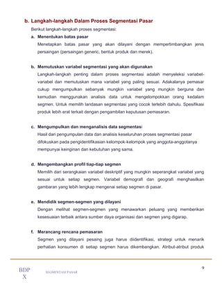 9
SEGMENTASI PASAR
BDP
X
b. Langkah-langkah Dalam Proses Segmentasi Pasar
Berikut langkah-langkah proses segmentasi:
a. Menentukan batas pasar
Menetapkan batas pasar yang akan dilayani dengan mempertimbangkan jenis
persaingan (persaingan generic, bentuk produk dan merek).
b. Memutuskan variabel segmentasi yang akan digunakan
Langkah-langkah penting dalam proses segmentasi adalah menyeleksi variabel-
variabel dan memutuskan mana variabel yang paling sesuai. Adakalanya pemasar
cukup mengumpulkan sebanyak mungkin variabel yang mungkin berguna dan
kemudian menggunakan analisis data untuk mengelompokkan orang kedalam
segmen. Untuk memilih landasan segmentasi yang cocok terlebih dahulu. Spesifikasi
produk lebih erat terkait dengan pengambilan keputusan pemasaran.
c. Mengumpulkan dan menganalisis data segmentasi
Hasil dari pengumpulan data dan analisis keseluruhan proses segmentasi pasar
difokuskan pada pengidentifikasian kelompok-kelompok yang anggota-anggotanya
mempunyai keinginan dan kebutuhan yang sama.
d. Mengembangkan profil tiap-tiap segmen
Memilih dari serangkaian variabel deskriptif yang mungkin seperangkat variabel yang
sesuai untuk setiap segmen. Variabel demografi dan geografi menghasilkan
gambaran yang lebih lengkap mengenai setiap segmen di pasar.
e. Mendidik segmen-segmen yang dilayani
Dengan melihat segmen-segmen yang menawarkan peluang yang memberikan
kesesuaian terbaik antara sumber daya organisasi dan segmen yang digarap.
f. Merancang rencana pemasaran
Segmen yang dilayani pesaing juga harus diidentifikasi, strategi untuk menarik
perhatian konsumen di setiap segmen harus dikembangkan. Atribut-atribut produk
 