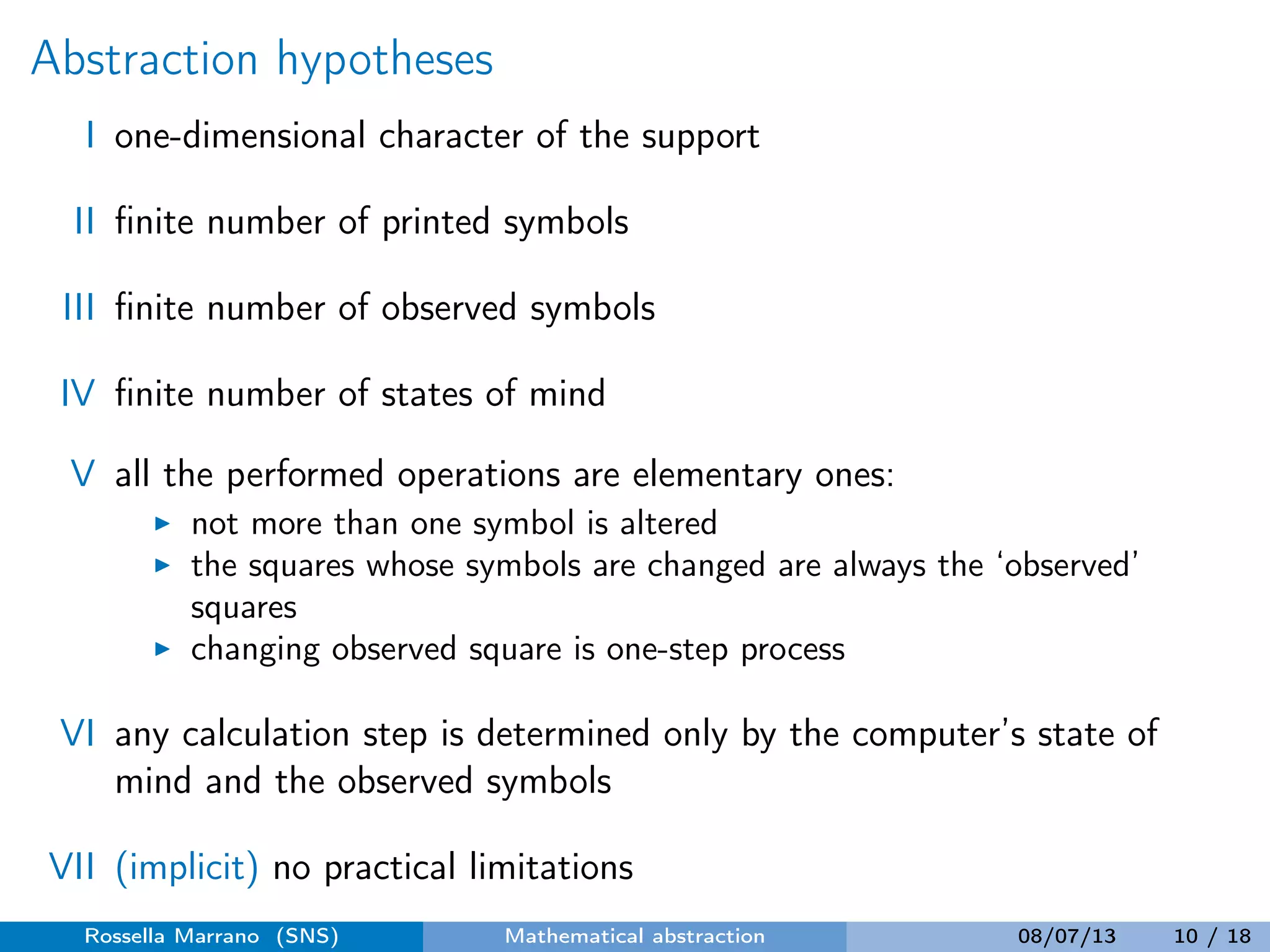 Abstraction hypotheses
I one-dimensional character of the support
II ﬁnite number of printed symbols
III ﬁnite number of observed symbols
IV ﬁnite number of states of mind
V all the performed operations are elementary ones:
not more than one symbol is altered
the squares whose symbols are changed are always the ‘observed’
squares
changing observed square is one-step process
VI any calculation step is determined only by the computer’s state of
mind and the observed symbols
VII (implicit) no practical limitations
Rossella Marrano (SNS) Mathematical abstraction 08/07/13 10 / 18
 