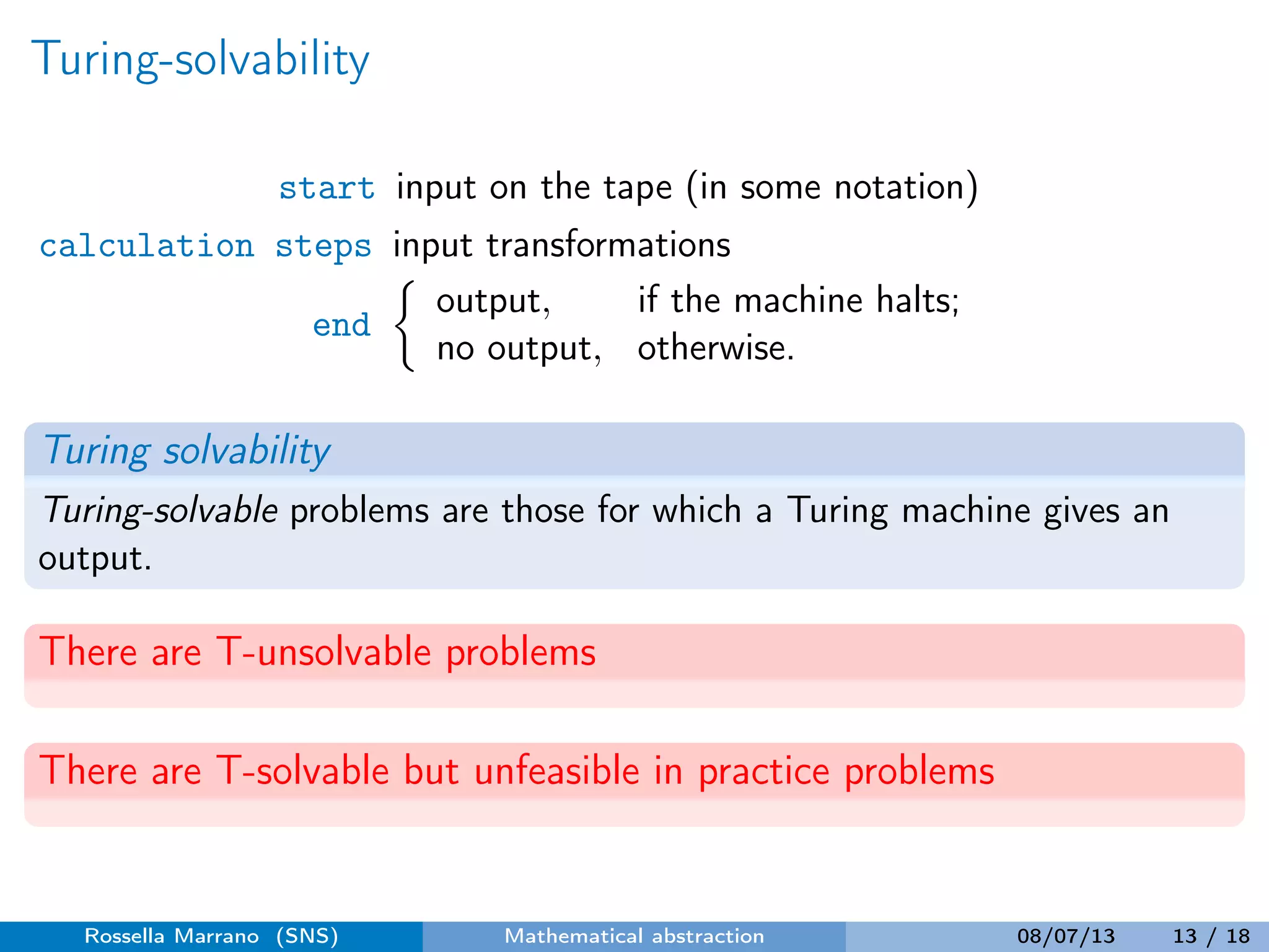 Turing-solvability
start input on the tape (in some notation)
calculation steps input transformations
end
output, if the machine halts;
no output, otherwise.
Turing solvability
Turing-solvable problems are those for which a Turing machine gives an
output.
There are T-unsolvable problems
There are T-solvable but unfeasible in practice problems
Rossella Marrano (SNS) Mathematical abstraction 08/07/13 13 / 18
 