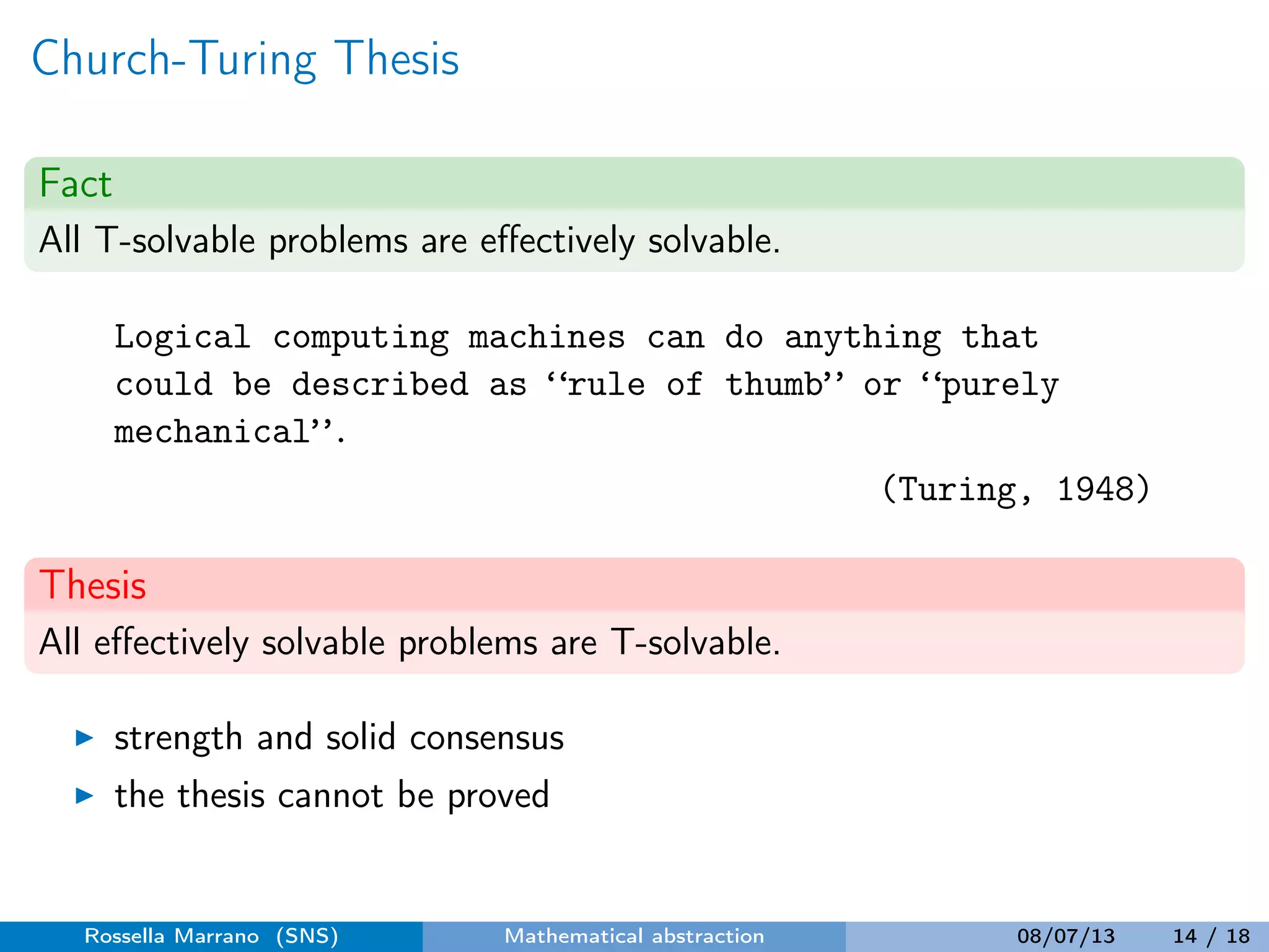 Church-Turing Thesis
Fact
All T-solvable problems are eﬀectively solvable.
Logical computing machines can do anything that
could be described as “rule of thumb” or “purely
mechanical”.
(Turing, 1948)
Thesis
All eﬀectively solvable problems are T-solvable.
strength and solid consensus
the thesis cannot be proved
Rossella Marrano (SNS) Mathematical abstraction 08/07/13 14 / 18
 