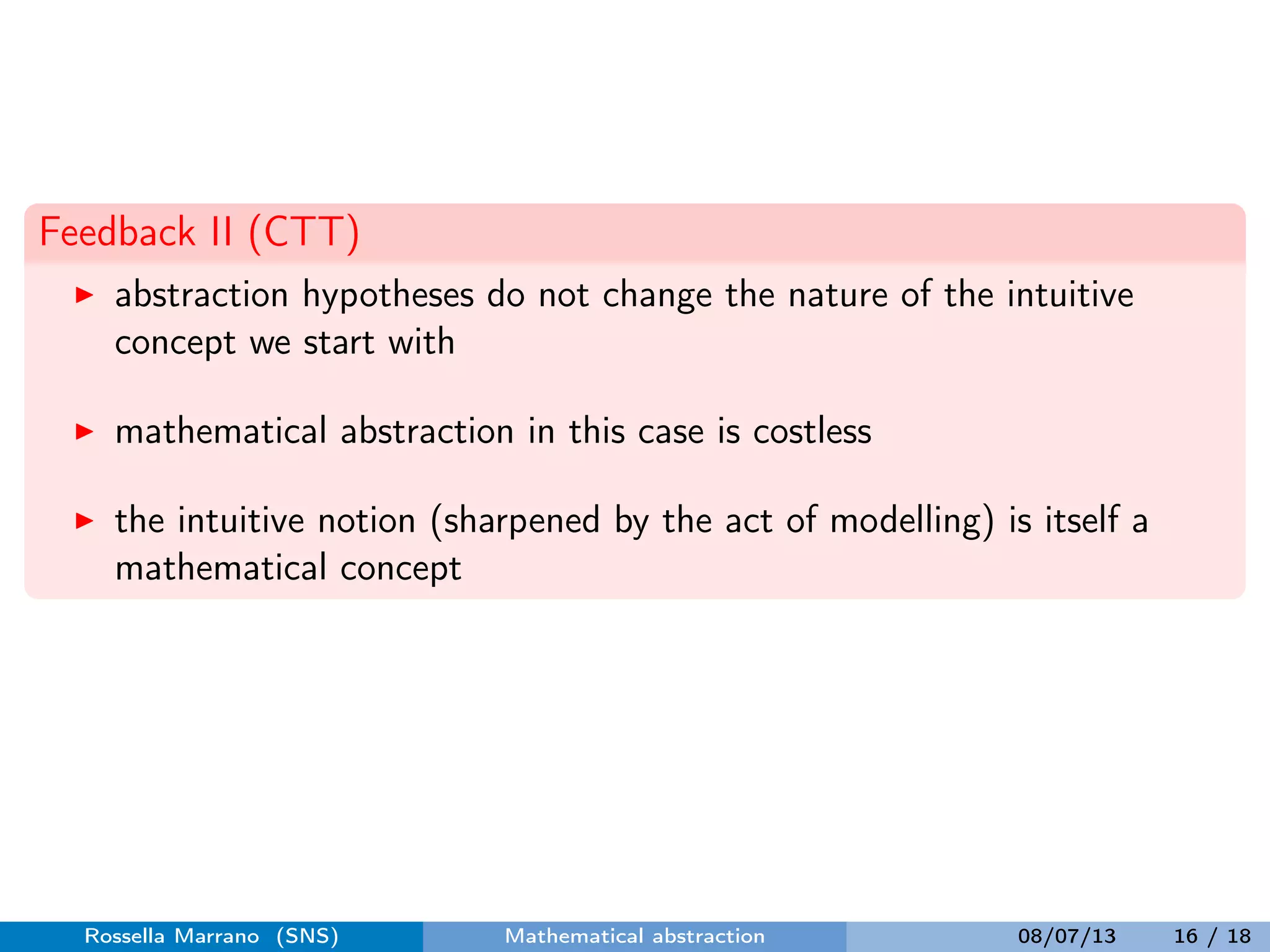 Feedback II (CTT)
abstraction hypotheses do not change the nature of the intuitive
concept we start with
mathematical abstraction in this case is costless
the intuitive notion (sharpened by the act of modelling) is itself a
mathematical concept
Rossella Marrano (SNS) Mathematical abstraction 08/07/13 16 / 18
 