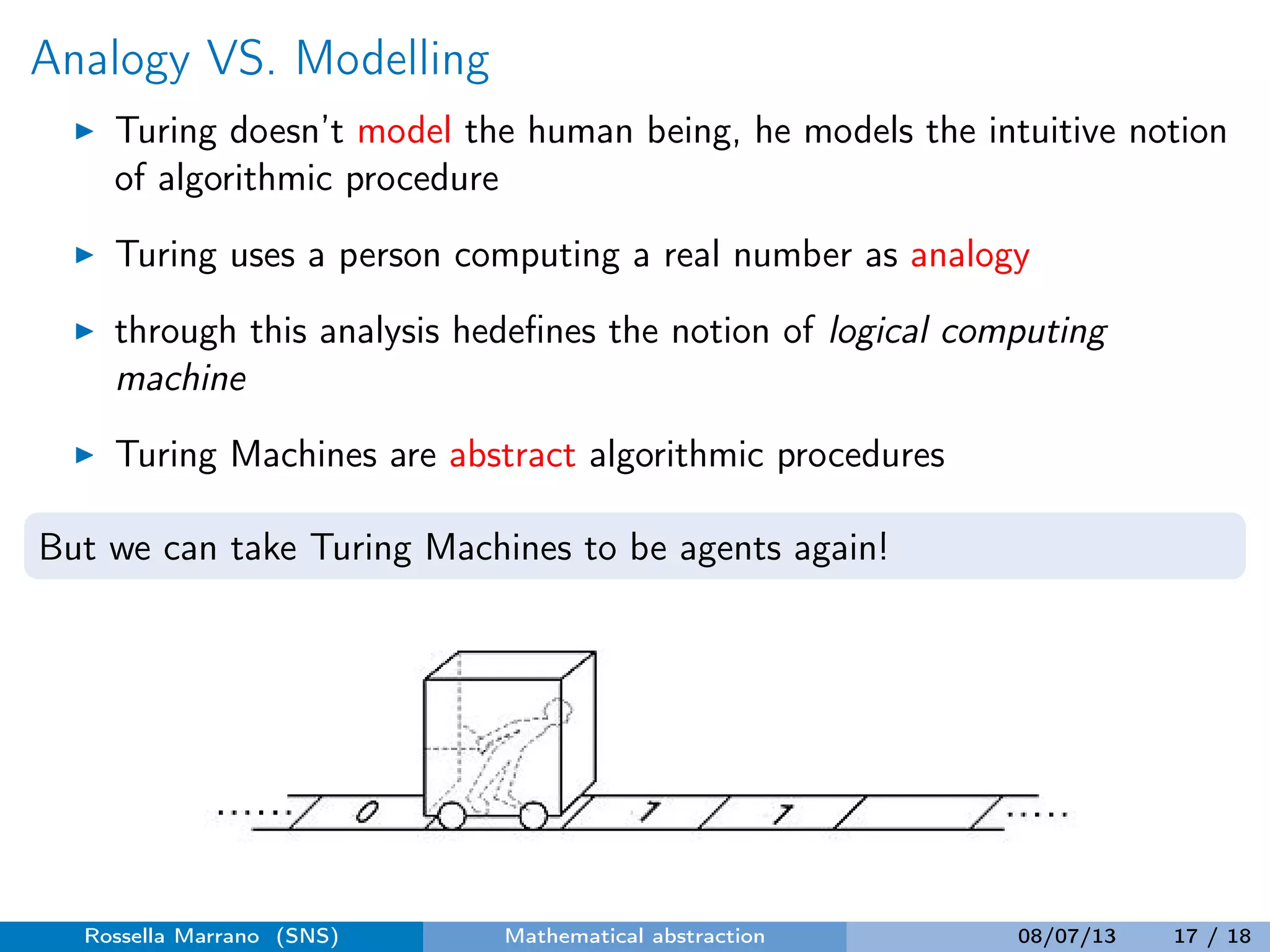 Analogy VS. Modelling
Turing doesn’t model the human being, he models the intuitive notion
of algorithmic procedure
Turing uses a person computing a real number as analogy
through this analysis hedeﬁnes the notion of logical computing
machine
Turing Machines are abstract algorithmic procedures
But we can take Turing Machines to be agents again!
Rossella Marrano (SNS) Mathematical abstraction 08/07/13 17 / 18
 