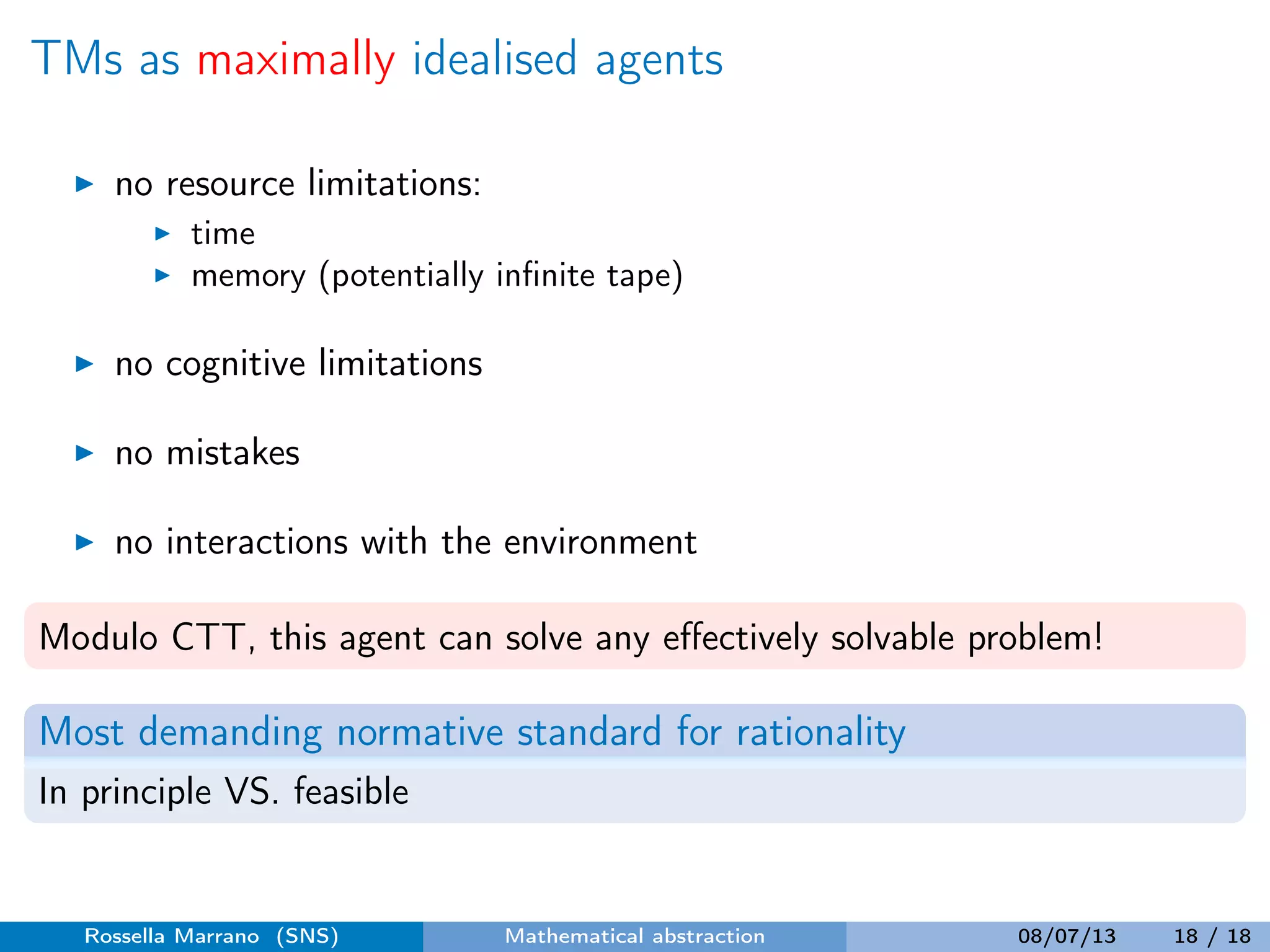 TMs as maximally idealised agents
no resource limitations:
time
memory (potentially inﬁnite tape)
no cognitive limitations
no mistakes
no interactions with the environment
Modulo CTT, this agent can solve any eﬀectively solvable problem!
Most demanding normative standard for rationality
In principle VS. feasible
Rossella Marrano (SNS) Mathematical abstraction 08/07/13 18 / 18
 