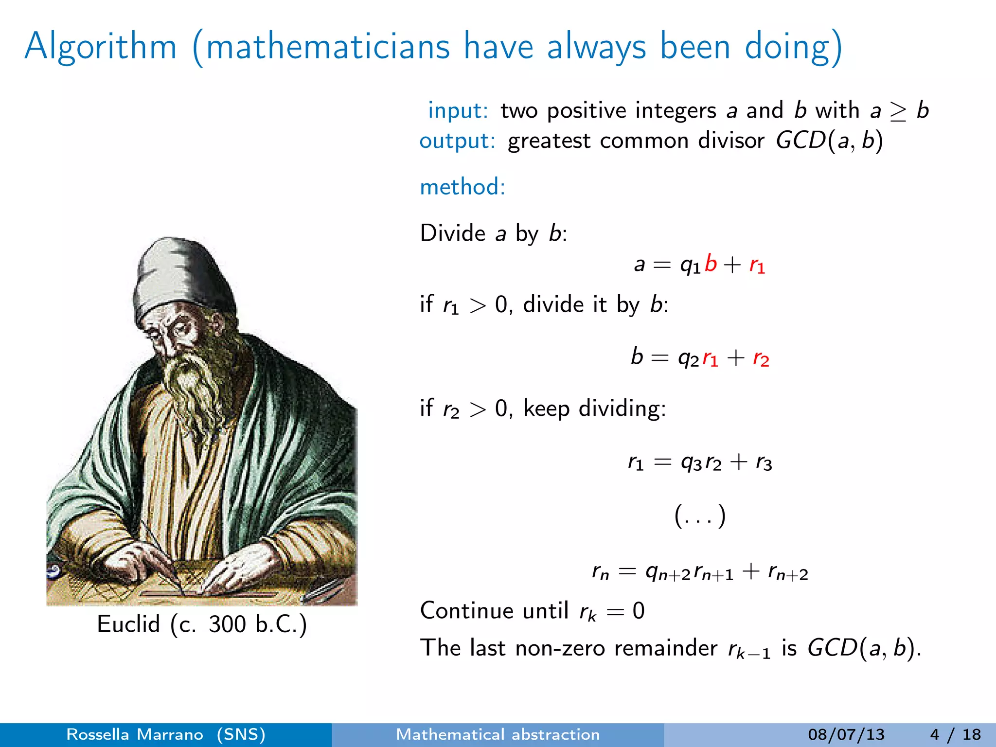 Algorithm (mathematicians have always been doing)
Euclid (c. 300 b.C.)
input: two positive integers a and b with a ≥ b
output: greatest common divisor GCD(a, b)
method:
Divide a by b:
a = q1b + r1
if r1 > 0, divide it by b:
b = q2r1 + r2
if r2 > 0, keep dividing:
r1 = q3r2 + r3
(. . . )
rn = qn+2rn+1 + rn+2
Continue until rk = 0
The last non-zero remainder rk−1 is GCD(a, b).
Rossella Marrano (SNS) Mathematical abstraction 08/07/13 4 / 18
 