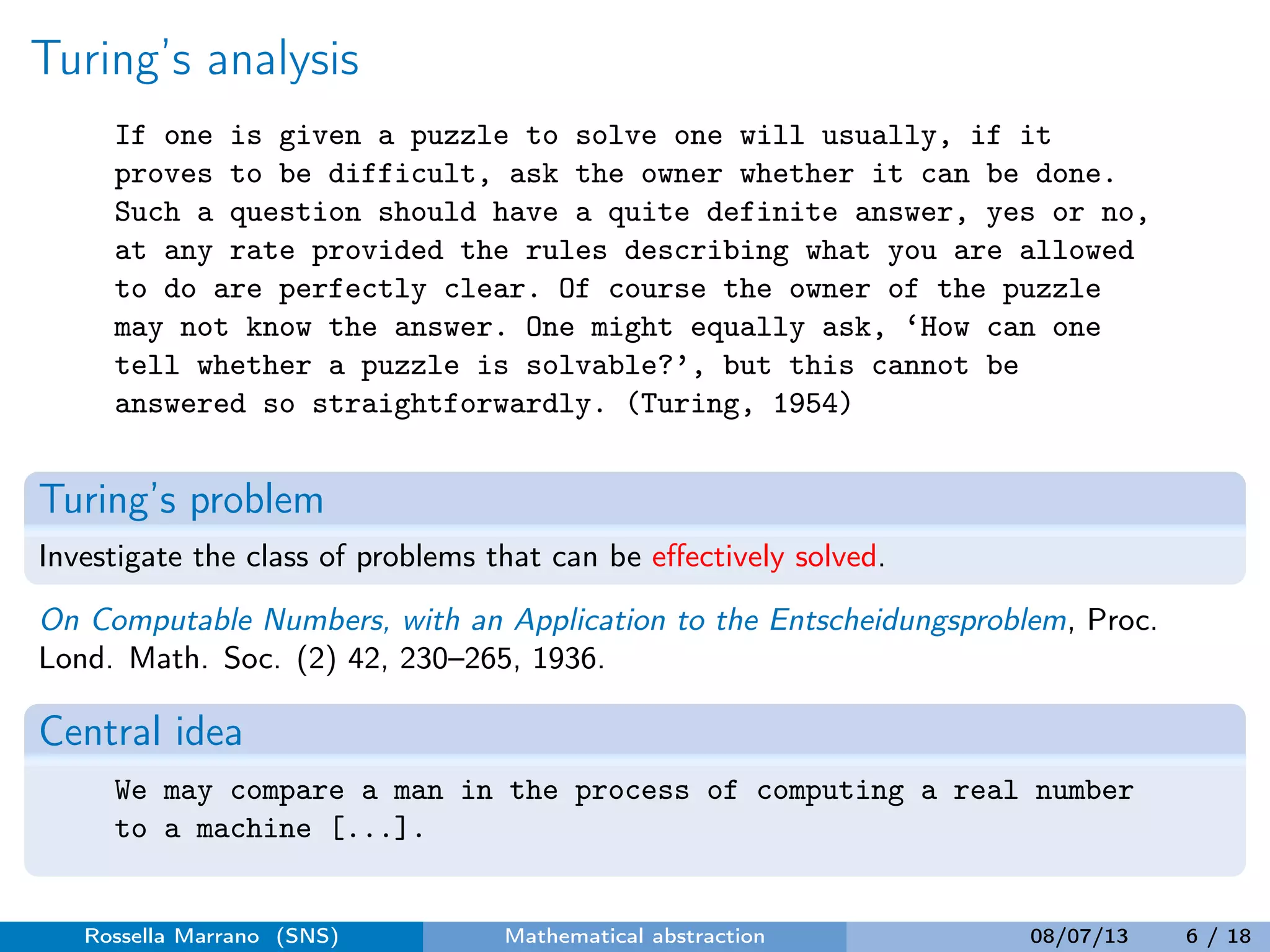 Turing’s analysis
If one is given a puzzle to solve one will usually, if it
proves to be difficult, ask the owner whether it can be done.
Such a question should have a quite definite answer, yes or no,
at any rate provided the rules describing what you are allowed
to do are perfectly clear. Of course the owner of the puzzle
may not know the answer. One might equally ask, ‘How can one
tell whether a puzzle is solvable?’, but this cannot be
answered so straightforwardly. (Turing, 1954)
Turing’s problem
Investigate the class of problems that can be eﬀectively solved.
On Computable Numbers, with an Application to the Entscheidungsproblem, Proc.
Lond. Math. Soc. (2) 42, 230–265, 1936.
Central idea
We may compare a man in the process of computing a real number
to a machine [...].
Rossella Marrano (SNS) Mathematical abstraction 08/07/13 6 / 18
 