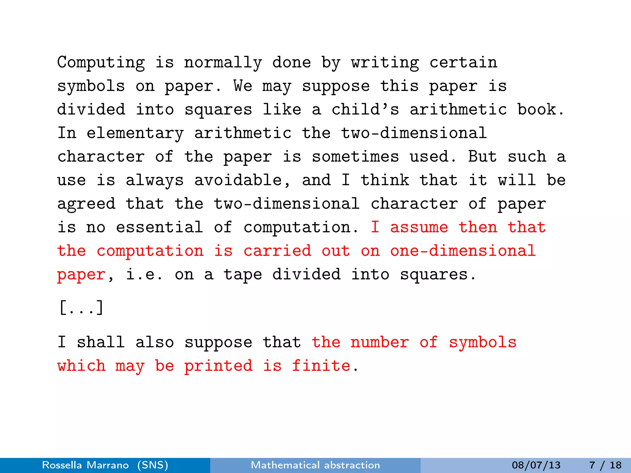 Computing is normally done by writing certain
symbols on paper. We may suppose this paper is
divided into squares like a child’s arithmetic book.
In elementary arithmetic the two-dimensional
character of the paper is sometimes used. But such a
use is always avoidable, and I think that it will be
agreed that the two-dimensional character of paper
is no essential of computation. I assume then that
the computation is carried out on one-dimensional
paper, i.e. on a tape divided into squares.
[...]
I shall also suppose that the number of symbols
which may be printed is finite.
Rossella Marrano (SNS) Mathematical abstraction 08/07/13 7 / 18
 