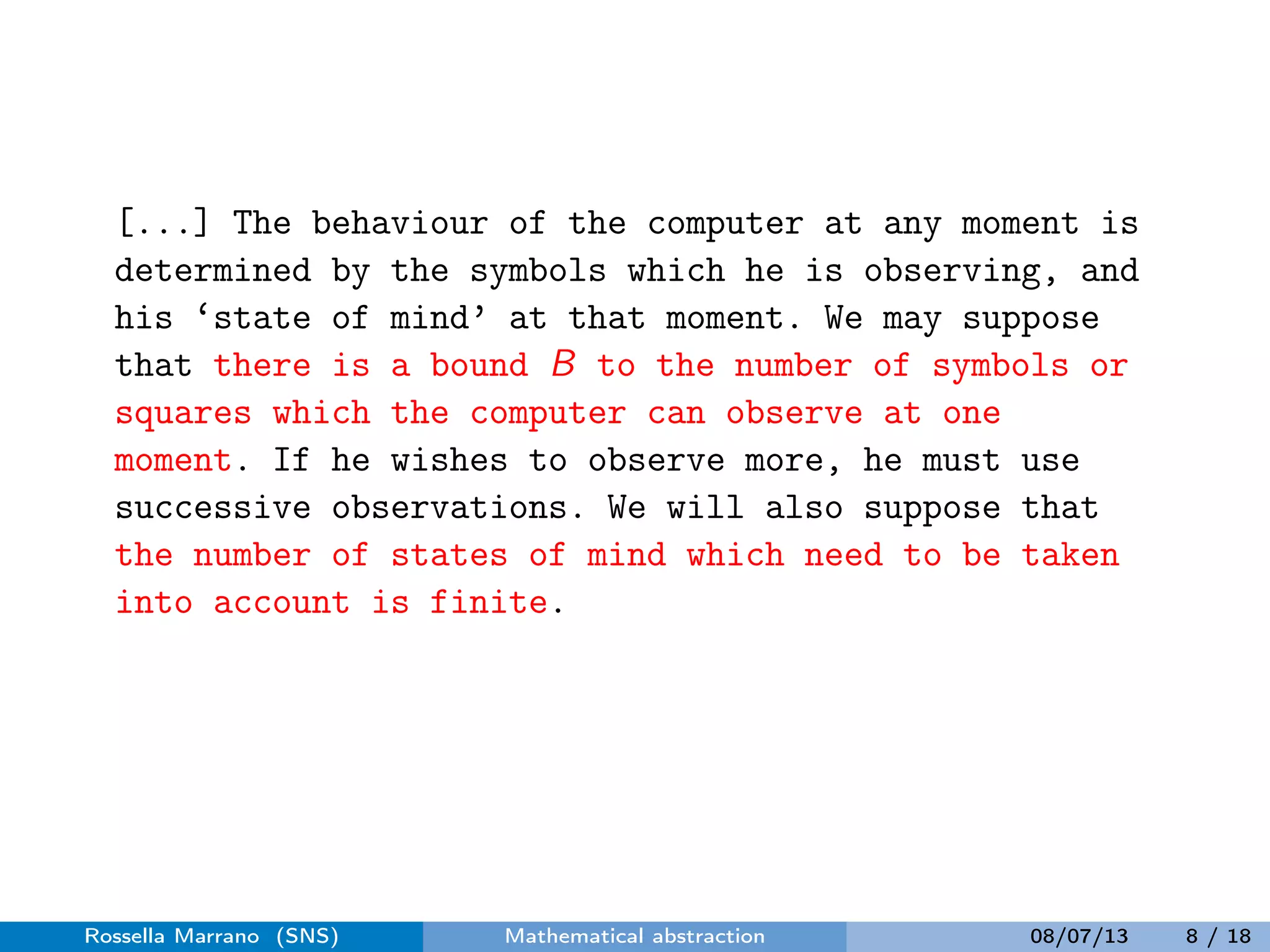 [...] The behaviour of the computer at any moment is
determined by the symbols which he is observing, and
his ‘state of mind’ at that moment. We may suppose
that there is a bound B to the number of symbols or
squares which the computer can observe at one
moment. If he wishes to observe more, he must use
successive observations. We will also suppose that
the number of states of mind which need to be taken
into account is finite.
Rossella Marrano (SNS) Mathematical abstraction 08/07/13 8 / 18
 