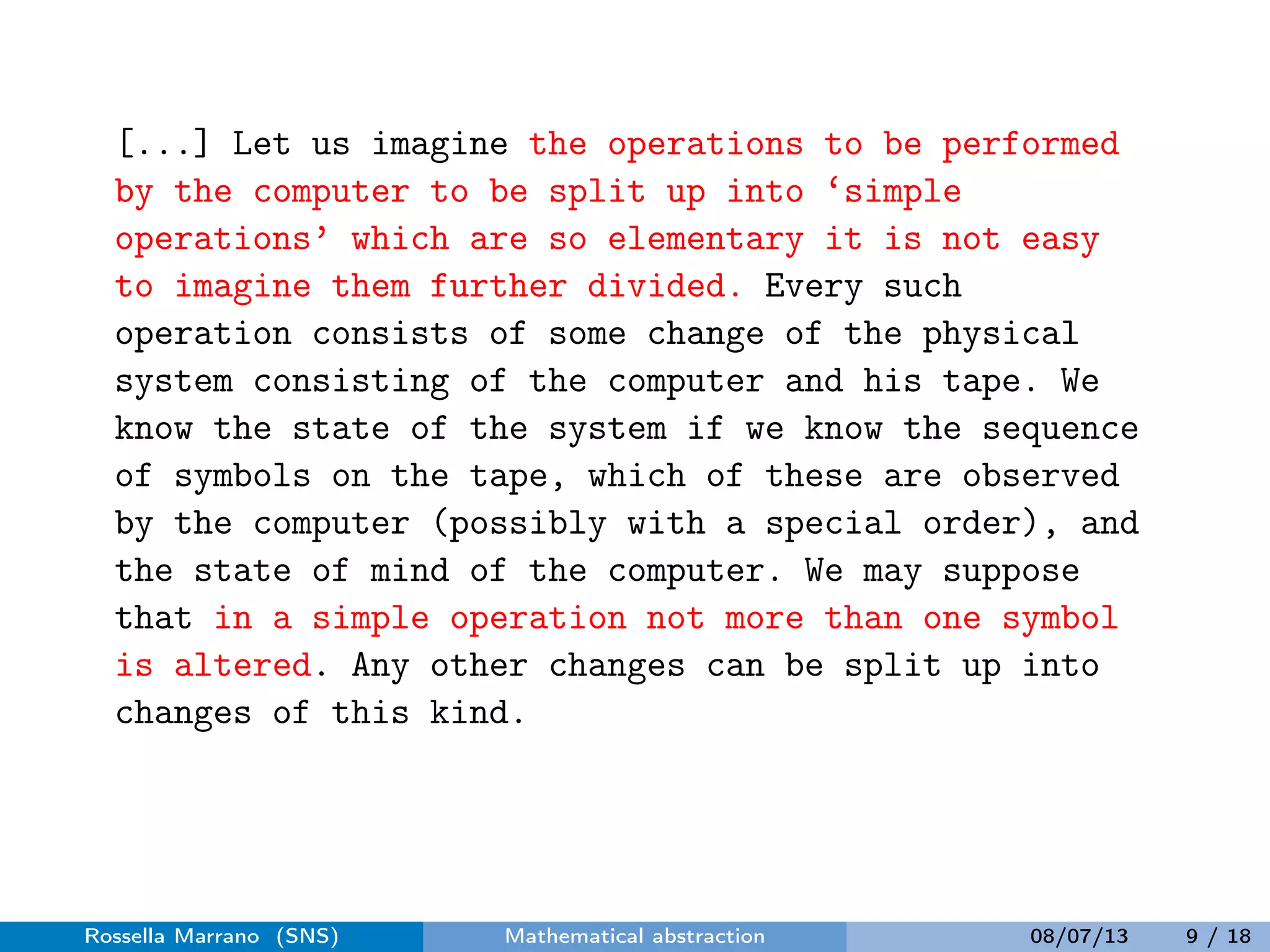 [...] Let us imagine the operations to be performed
by the computer to be split up into ‘simple
operations’ which are so elementary it is not easy
to imagine them further divided. Every such
operation consists of some change of the physical
system consisting of the computer and his tape. We
know the state of the system if we know the sequence
of symbols on the tape, which of these are observed
by the computer (possibly with a special order), and
the state of mind of the computer. We may suppose
that in a simple operation not more than one symbol
is altered. Any other changes can be split up into
changes of this kind.
Rossella Marrano (SNS) Mathematical abstraction 08/07/13 9 / 18
 