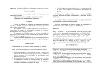 2

Importante: as sequências didáticas são adequadas para projetos de classe.            3. Escolhas linguísticas: são produzidos textos e discursos; percepção
                                                                                         da língua com diferentes funcionamentos; aprendizagem de
                            A primeira produção                                          gêneros.

        Momento em que os alunos revelam a si mesmos como                             Há diferenças nas sequências didáticas orais e escritas: possibilidade
representam a atividade.                                                          de revisão; observação do próprio comportamento; e observação de textos
        A primeira produção é reguladora da sequência didática.                   de referência.
        É o primeiro lugar de aprendizagem da sequência.
                                                                                     As sequências têm uma perspectiva textual, mas é possível articular
                                 Os módulos                                       com questões de gramática, sintaxe e ortografia.

         Consiste em trabalhar os problemas que apareceram na primeira                São feitos agrupamentos de gêneros, os quais são trabalhados nos
produção. A atividade de expressão oral e escrita é decomposta, para tratar       diferentes ciclos/séries de forma progressiva (Cf. Tabelas).
cada problema separadamente.
         Nos módulos, é preciso trabalhar problemas de níveis diferentes: -       Referências
representação da situação de comunicação; elaboração de conteúdos;
planejamento do texto; realização do texto.                                       DOLZ, J.; NOVERRAZ, M.; SCHNEUWLY, B. Sequências didáticas para
         Os exercícios e atividades devem ser variados: atividades de             o oral e a escrita: apresentação de um procedimento. In: SCHNEUWLY,
observação e análise de textos; tarefas simplificadas de produção de textos;      B; DOLZ, J. et al. Gêneros orais e escritos na escola. Trad. Roxane Rojo e
elaboração de uma linguagem comum.                                                Glaís S. Cordeiro. Campinas: Mercado de Letras, 2004. p. 81 – 108.
         É preciso capitalizar as aquisições, isto é, criar situações em que os
alunos falem sobre as produções textuais de modo a adquirem linguagem             MACHADO, Anna Rachel. A perspectiva interacionista sociodiscursiva de
técnica.                                                                          Bronckart. In: MEURER, J.L.; BONINI, A.; MOTTA-ROTH, D. (Orgs.).
                                                                                  Gêneros: teorias, métodos, debates. São Paulo: Editorial. 2005. p. 237 –
                              A produção final                                    259.
                                                                                                           DICAS DE LEITURA
    Possibilidade de pôr em prática as noções aprendidas nos módulos.

   Alguns esclarecimentos quanto ao procedimento sequência didática               BARROS, E.; BONINI; A. Planejamento sequenciado da aprendizagem:
                                                                                  modelos e sequências didáticas. Linguagem & Ensino, Pelotas, v. 13, n. 1, p. 37-
    1. Escolhas pedagógicas: o procedimento permite o controle do                 69, jan./jun. 2010.
       processo de ensino-aprendizagem; motiva os alunos a tomarem a              GUIMARÃES, A. M. Construindo propostas de didatização de gêneros: desafios e
       palavra; maximiza as possibilidades de aprendizagem pela                   possibilidades. Linguagem em (Dis)curso - LemD, Tubarão, v. 6, n. 3, p. 347-374,
       diferenciação no ensino.                                                   set./dez. 2006. Disponível em: <
                                                                                  http://www.portaldeperiodicos.unisul.br/index.php/Linguagem_Discurso/article/vi
    2. Escolhas psicológicas: o procedimento defronta o aluno com toda
                                                                                  ew/341/362>. Acesso em 8 nov. 2012.
       a complexidade presente na produção textual; as sequências                 MARCUSHI, L. A. Gêneros textuais no ensino de língua. In: ______. Produção
       conscientizam o aluno sobre seu comportamento de linguagem;                textual: análise de gêneros e compreensão. São Paulo: Parábola, 2008. p. 146-225.
       diferentes instrumentos de linguagem são usados.
 