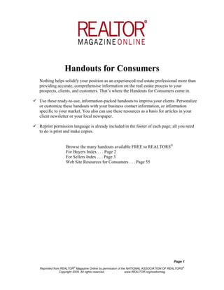 Handouts for Consumers
Nothing helps solidify your position as an experienced real estate professional more than
providing accurate, comprehensive information on the real estate process to your
prospects, clients, and customers. That’s where the Handouts for Consumers come in.

Use these ready-to-use, information-packed handouts to impress your clients. Personalize
or customize these handouts with your business contact information, or information
specific to your market. You also can use these resources as a basis for articles in your
client newsletter or your local newspaper.

Reprint permission language is already included in the footer of each page; all you need
to do is print and make copies.


                Browse the many handouts available FREE to REALTORS
                For Buyers Index . . . Page 2
                For Sellers Index . . . Page 3
                Web Site Resources for Consumers . . . Page 55




                                                                                      Page 1
                     ®                                                                         ®
Reprinted from REALTOR Magazine Online by permission of the NATIONAL ASSOCIATION OF REALTORS
              Copyright 2005. All rights reserved.         www.REALTOR.org/realtormag
 