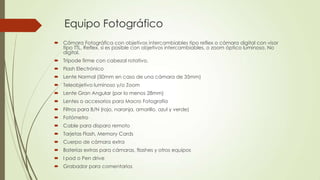 Equipo Fotográfico
 Cámara Fotográfica con objetivos intercambiables tipo reflex o cámara digital con visor
tipo TTL, Reflex, si es posible con objetivos intercambiables, o zoom óptico luminoso. No
digital.
 Trípode firme con cabezal rotativo.
 Flash Electrónico
 Lente Normal (50mm en caso de una cámara de 35mm)
 Teleobjetivo luminoso y/o Zoom
 Lente Gran Angular (por lo menos 28mm)
 Lentes o accesorios para Macro Fotografía
 Filtros para B/N (rojo, naranja, amarillo, azul y verde)
 Fotómetro
 Cable para disparo remoto
 Tarjetas Flash, Memory Cards
 Cuerpo de cámara extra
 Baterías extras para cámaras, flashes y otros equipos
 I pod o Pen drive
 Grabador para comentarios
 