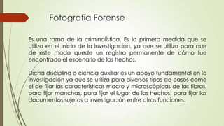 Fotografía Forense
Es una rama de la criminalística. Es la primera medida que se
utiliza en el inicio de la investigación, ya que se utiliza para que
de este modo quede un registro permanente de cómo fue
encontrado el escenario de los hechos.
Dicha disciplina o ciencia auxiliar es un apoyo fundamental en la
investigación ya que se utiliza para diversos tipos de casos como
el de fijar las características macro y microscópicas de las fibras,
para fijar manchas, para fijar el lugar de los hechos, para fijar los
documentos sujetos a investigación entre otras funciones.
 