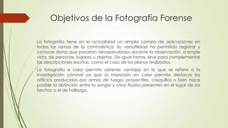 Objetivos de la Fotografía Forense
La fotografía tiene en la actualidad un amplio campo de aplicaciones en
todas las ramas de la criminalistica. Su versatilidad ha permitido registrar y
conocer datos que pasarían desapercibidos durante la observación, a simple
vista, de personas, lugares u objetos. De igual forma, sirve para complementar
las descripciones escritas, como el caso de los planos realizados.
La fotografía a color permite obtener ventajas en lo que se refiere a la
investigación criminal ya que la impresión en color permite destacar los
orificios producidos por armas de fuego, proyectiles, casquillos o bien hace
posible la distinción entre la sangre y otros fluidos presentes en el lugar de los
hechos o el de hallazgo.
 
