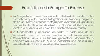 Propósito de la Fotografía Forense
 La fotografía en color reproduce la totalidad de los elementos
cromáticos que las placas fotográficas en blanco y negro no
detectan. Permite obtener ventajas para examinar el lugar de los
hechos, la identificación de objetos, la fijación del sitio donde se
localizó la evidencia, así como las características del mismo.
 Es fundamental y necesaria en todas y cada una de las
actividades que se llevaran acabo en el Laboratorio de
Criminalística, tanto si es filiativa, geométrica, documental o
comparativa, es por ello que se considera una ciencia muy
importante dentro de la investigación criminalística.
 