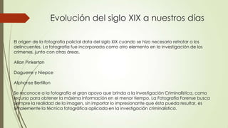 Evolución del siglo XIX a nuestros días
El origen de la fotografía policial data del siglo XIX cuando se hizo necesario retratar a los
delincuentes. La fotografía fue incorporada como otro elemento en la investigación de los
crímenes, junto con otras áreas.
Allan Pinkerton
Daguerre y Niepce
Alphonse Bertillon
Se reconoce a la fotografía el gran apoyo que brinda a la investigación Criminalística, como
recurso para obtener la máxima información en el menor tiempo. La Fotografía Forense busca
siempre la realidad de la imagen, sin importar lo impresionante que ésta pueda resultar, es
simplemente la técnica fotográfica aplicada en la investigación criminalística.
 