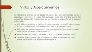 Vistas y Acercamientos
La fotografía forense es útil desde el punto de vista criminalístico ya que
reproduce fielmente el lugar fotografiado, tanto los grandes como los
pequeños detalles. En el escenario de los hechos se deben tomar 4 tipos de
fotografías:
 Vistas Generales (desde distintos ángulos tomar la disposición del lugar de
los hechos donde aparezcan la victima y los objetos afectados)
 Vistas Medias (desde diferentes ángulos tomar el cadáver relacionándolo
siempre con los objetos que lo rodean)
 Acercamientos (por ej. la forma en que el cadáver empuña el arma)
 Grandes Acercamientos (es la disposición sobre el llamador del dedo
índice de la mano que empuña el arma por ej.).
 